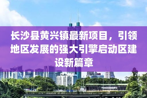 長沙縣黃興鎮最新項目，引領地區發展的強大引擎啟動區建設新篇章