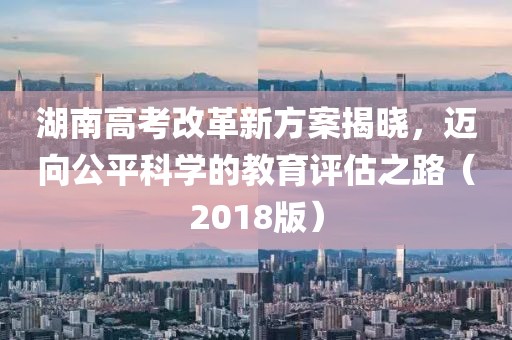 湖南高考改革新方案揭曉，邁向公平科學的教育評估之路（2018版）