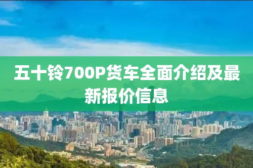 五十鈴700P貨車全面介紹及最新報價信息