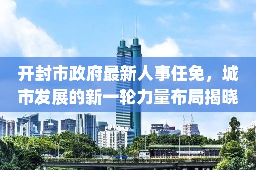 開封市政府最新人事任免，城市發展的新一輪力量布局揭曉