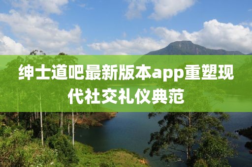 紳士道吧最新版本app重塑現代社交禮儀典范