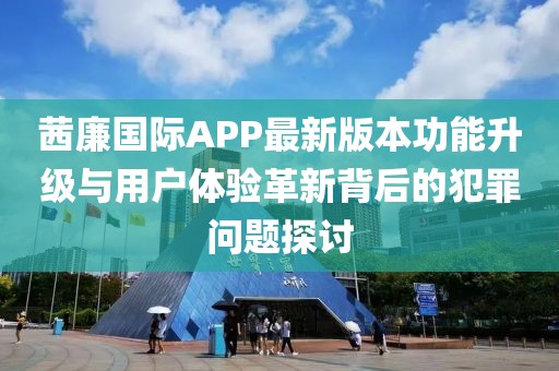 茜廉國際APP最新版本功能升級與用戶體驗革新背后的犯罪問題探討