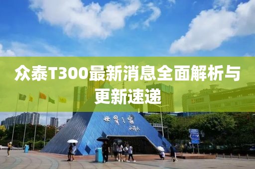 眾泰T300最新消息全面解析與更新速遞