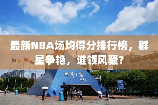 最新NBA場均得分排行榜，群星爭艷，誰領(lǐng)風(fēng)騷？