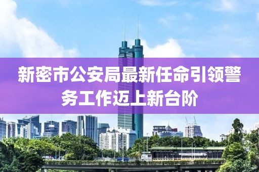 新密市公安局最新任命引領警務工作邁上新臺階