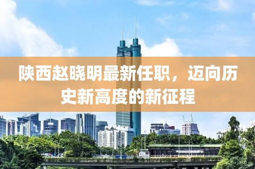 陜西趙曉明最新任職，邁向歷史新高度的新征程