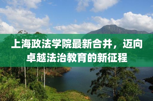 上海政法學院最新合并，邁向卓越法治教育的新征程