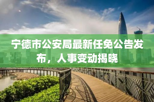 寧德市公安局最新任免公告發布，人事變動揭曉