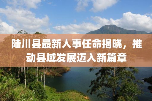 陸川縣最新人事任命揭曉，推動縣域發展邁入新篇章