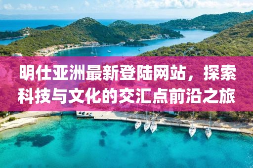 明仕亞洲最新登陸網(wǎng)站，探索科技與文化的交匯點前沿之旅