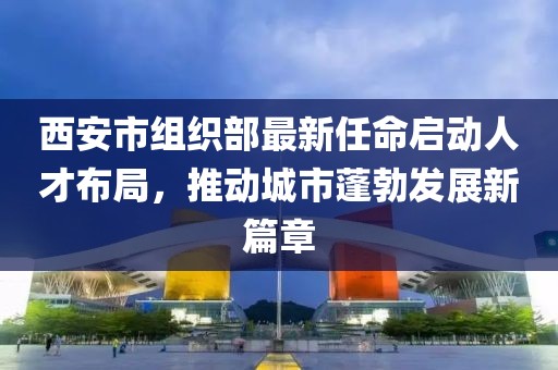 西安市組織部最新任命啟動人才布局，推動城市蓬勃發(fā)展新篇章