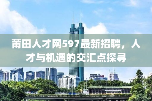 莆田人才網597最新招聘，人才與機遇的交匯點探尋