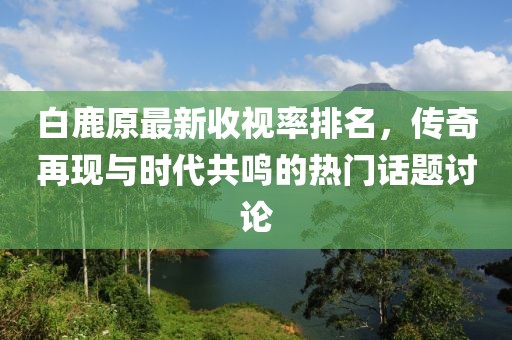 白鹿原最新收視率排名，傳奇再現(xiàn)與時(shí)代共鳴的熱門話題討論