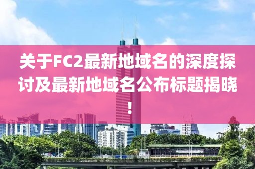 關于FC2最新地域名的深度探討及最新地域名公布標題揭曉！