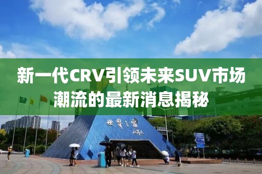 新一代CRV引領未來SUV市場潮流的最新消息揭秘