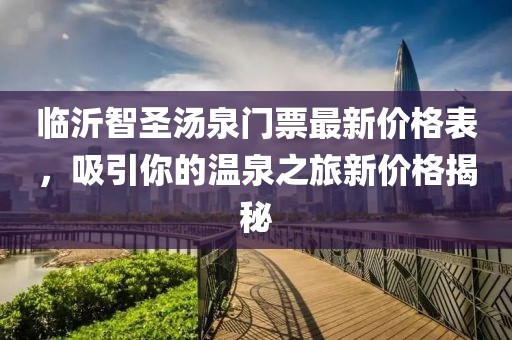 臨沂智圣湯泉門票最新價(jià)格表，吸引你的溫泉之旅新價(jià)格揭秘