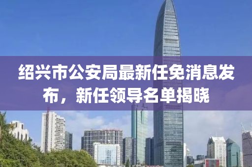 紹興市公安局最新任免消息發布，新任領導名單揭曉