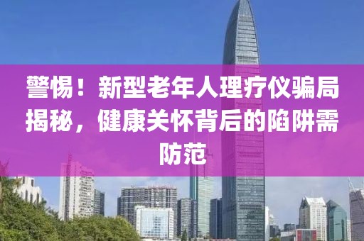 警惕！新型老年人理療儀騙局揭秘，健康關(guān)懷背后的陷阱需防范