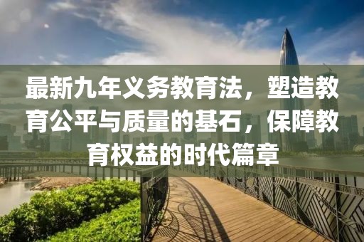 最新九年義務(wù)教育法，塑造教育公平與質(zhì)量的基石，保障教育權(quán)益的時(shí)代篇章