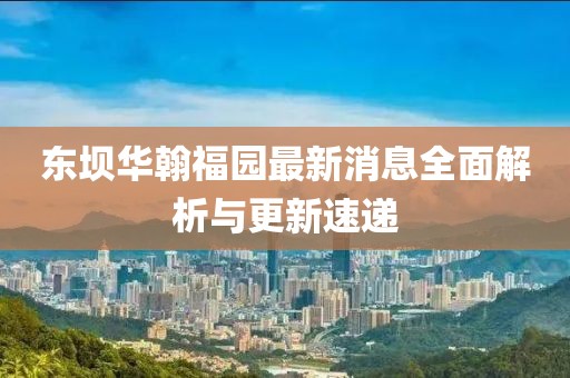 東壩華翰福園最新消息全面解析與更新速遞