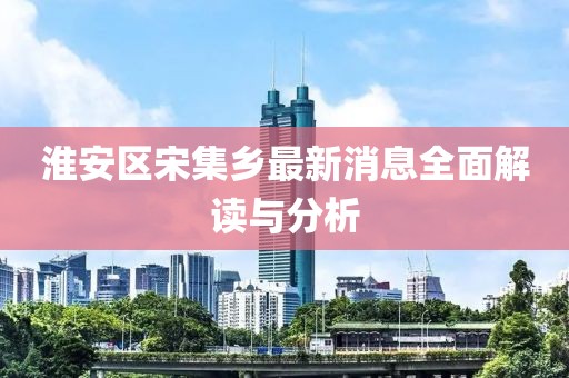 淮安區宋集鄉最新消息全面解讀與分析