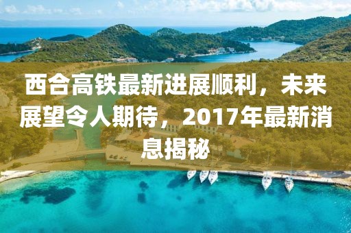 西合高鐵最新進展順利，未來展望令人期待，2017年最新消息揭秘