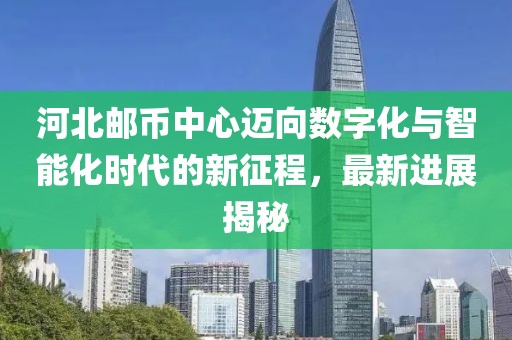 河北郵幣中心邁向數字化與智能化時代的新征程，最新進展揭秘