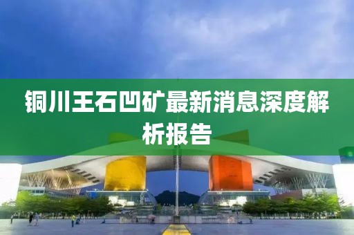 銅川王石凹礦最新消息深度解析報告