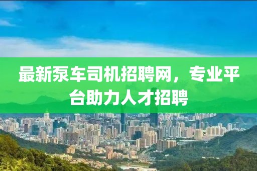 最新泵車司機招聘網，專業平臺助力人才招聘