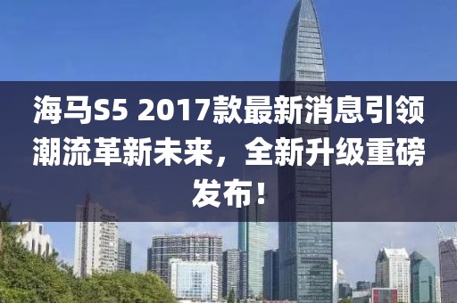 海馬S5 2017款最新消息引領(lǐng)潮流革新未來，全新升級重磅發(fā)布！