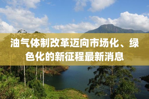 油氣體制改革邁向市場化、綠色化的新征程最新消息