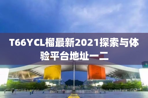 T66YCL榴最新2021探索與體驗平臺地址一二