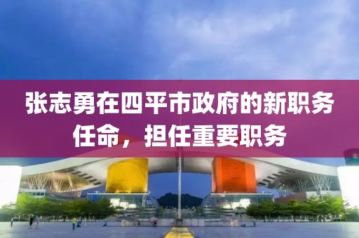 張志勇在四平市政府的新職務任命，擔任重要職務