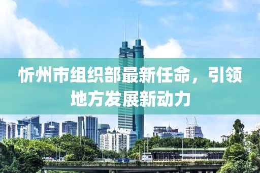 忻州市組織部最新任命，引領(lǐng)地方發(fā)展新動力