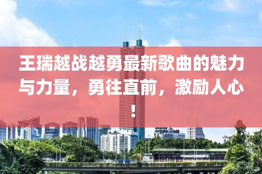 王瑞越戰越勇最新歌曲的魅力與力量，勇往直前，激勵人心！