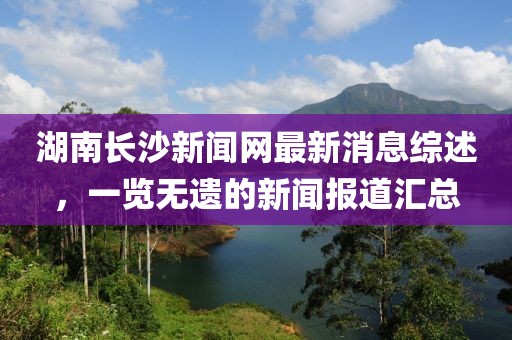 湖南長沙新聞網最新消息綜述，一覽無遺的新聞報道匯總