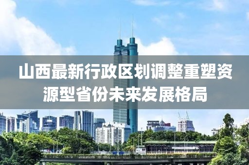 山西最新行政區(qū)劃調(diào)整重塑資源型省份未來(lái)發(fā)展格局