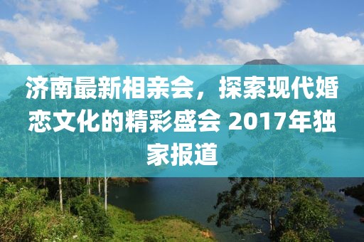 濟南最新相親會，探索現代婚戀文化的精彩盛會 2017年獨家報道