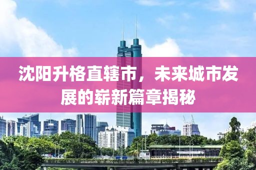 沈陽升格直轄市，未來城市發展的嶄新篇章揭秘