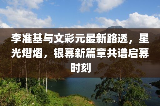 李準(zhǔn)基與文彩元最新路透，星光熠熠，銀幕新篇章共譜啟幕時刻