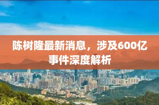 陳樹隆最新消息，涉及600億事件深度解析