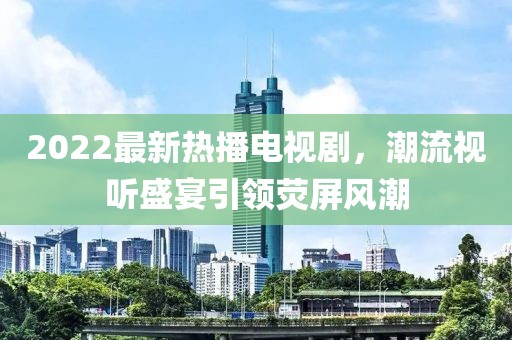 2022最新熱播電視劇，潮流視聽盛宴引領熒屏風潮