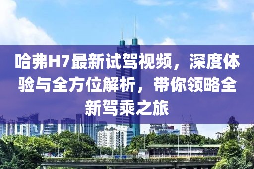 哈弗H7最新試駕視頻，深度體驗(yàn)與全方位解析，帶你領(lǐng)略全新駕乘之旅