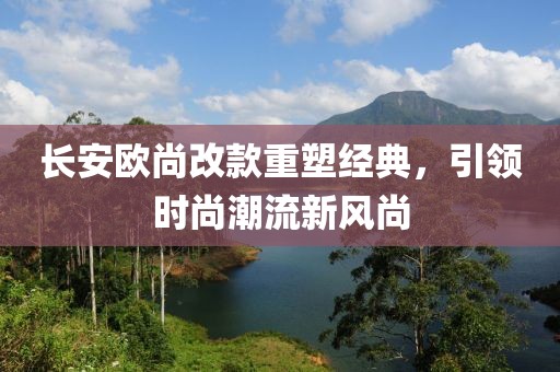 長安歐尚改款重塑經典，引領時尚潮流新風尚