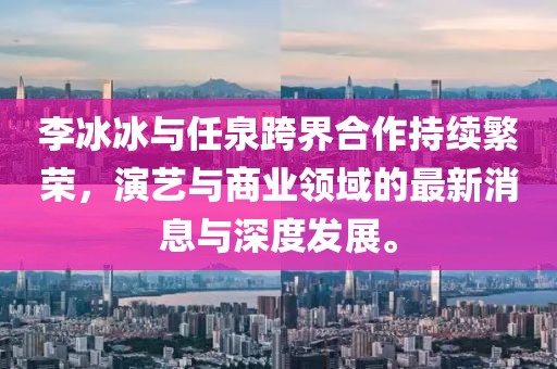 李冰冰與任泉跨界合作持續繁榮，演藝與商業領域的最新消息與深度發展。