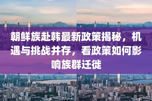 朝鮮族赴韓最新政策揭秘，機遇與挑戰(zhàn)并存，看政策如何影響族群遷徙