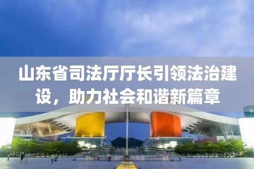 山東省司法廳廳長引領法治建設，助力社會和諧新篇章