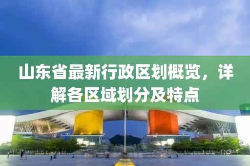 山東省最新行政區劃概覽，詳解各區域劃分及特點