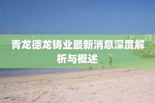 青龍德龍鑄業(yè)最新消息深度解析與概述