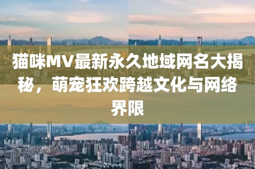 貓咪MV最新永久地域網名大揭秘，萌寵狂歡跨越文化與網絡界限